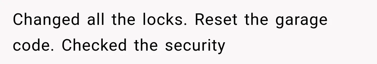 Changed all the locks. Reset the garage code. Checked the security