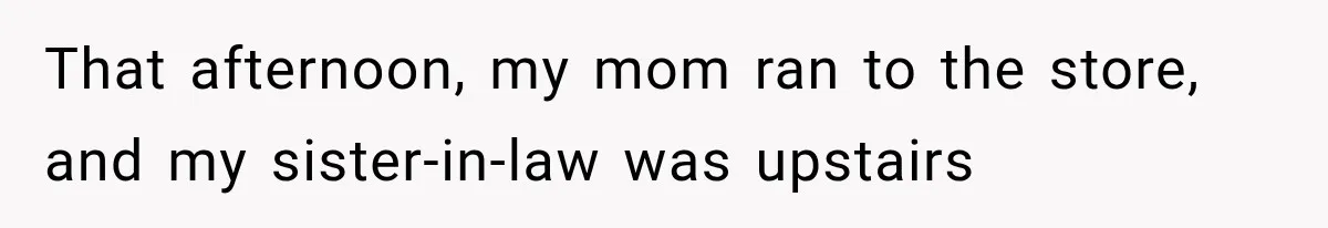 That afternoon, my mom ran to the store, and my sister-in-law was upstairs