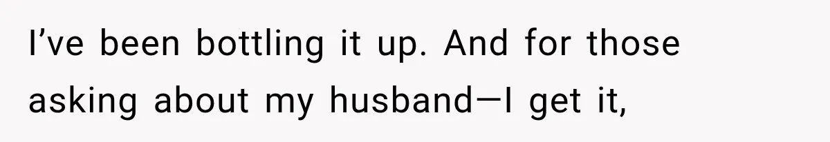 I’ve been bottling it up. And for those asking about my husband—I get it,