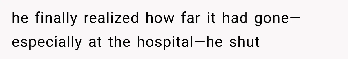 he finally realized how far it had gone—especially at the hospital—he shut