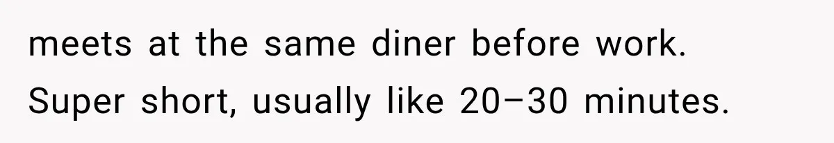 meets at the same diner before work. Super short, usually like 20–30 minutes.