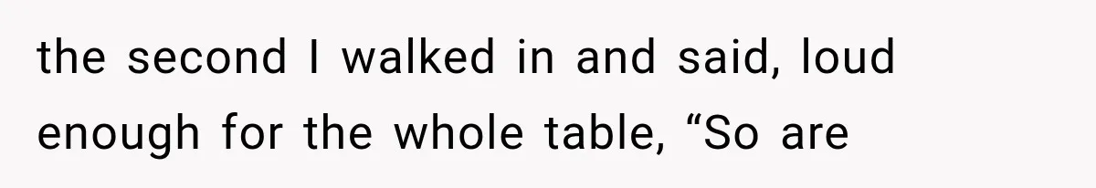 the second I walked in and said, loud enough for the whole table, “So are