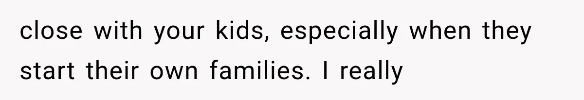 close with your kids, especially when they start their own families. I really