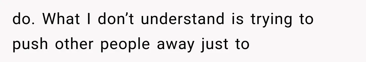 do. What I don’t understand is trying to push other people away just to