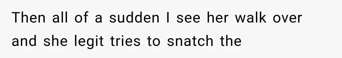 Then all of a sudden I see her walk over and she legit tries to snatch the