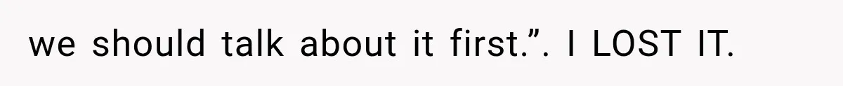 we should talk about it first.”. I LOST IT.