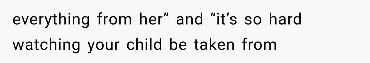 everything from her” and “it’s so hard watching your child be taken from