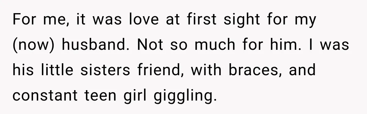For me, it was love at first sight for my (now) husband. Not so much for him. I was his little sisters friend, with braces, and constant teen girl giggling.