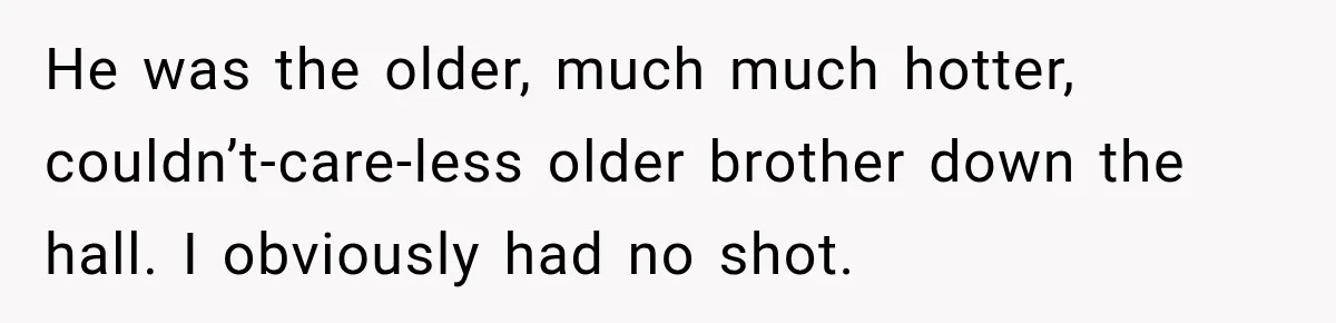 He was the older, much much hotter, couldn’t-care-less older brother down the hall. I obviously had no shot.