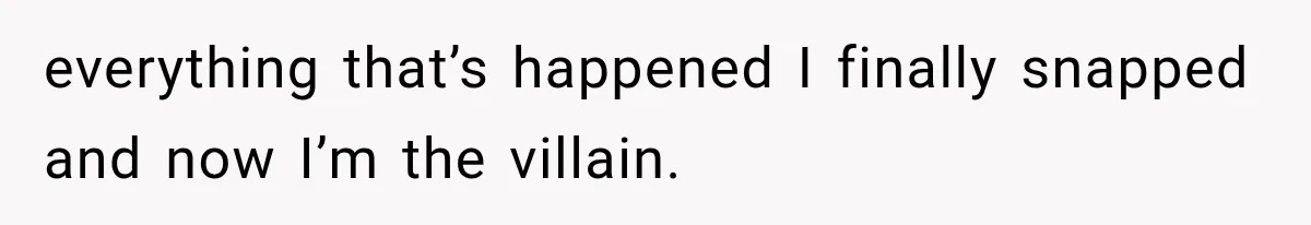 everything that’s happened I finally snapped and now I’m the villain.
