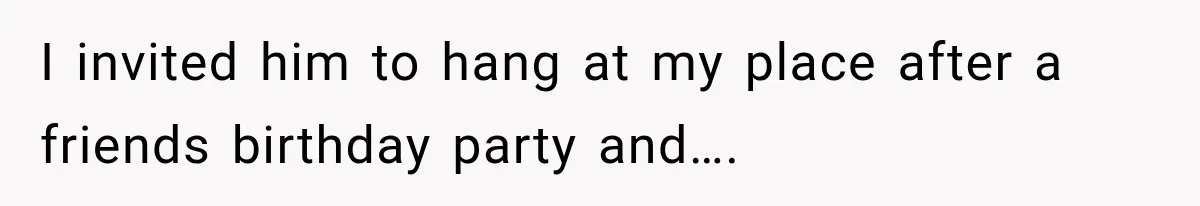 I invited him to hang at my place after a friends birthday party and….