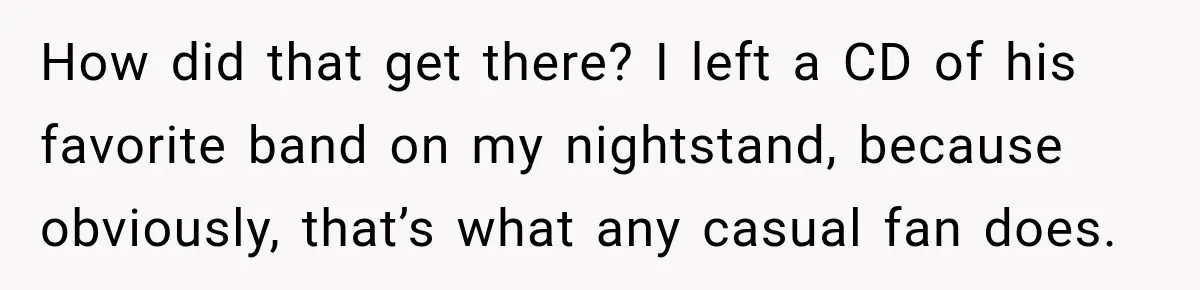 How did that get there? I left a CD of his favorite band on my nightstand, because obviously, that’s what any casual fan does.
