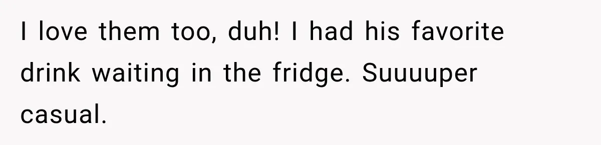 I love them too, duh! I had his favorite drink waiting in the fridge. Suuuuper casual.