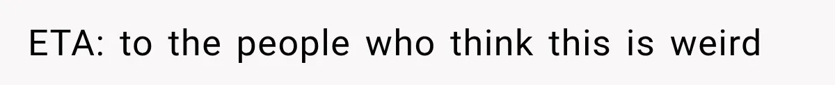 ETA: to the people who think this is weird