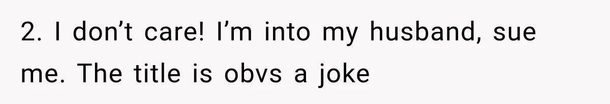 2. I don’t care! I’m into my husband, sue me. The title is obvs a joke