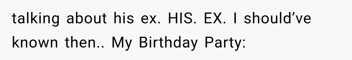 talking about his ex. HIS. EX. I should’ve known then.. My Birthday Party:
