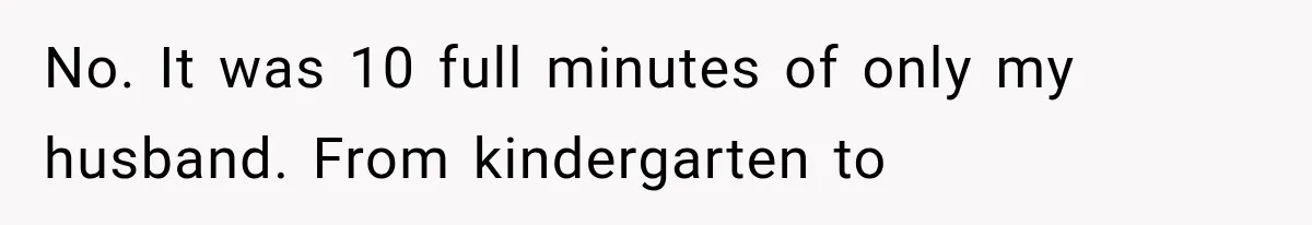No. It was 10 full minutes of only my husband. From kindergarten to