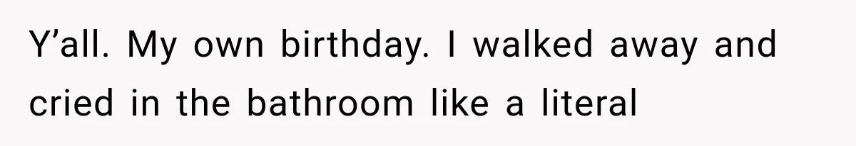 Y’all. My own birthday. I walked away and cried in the bathroom like a literal