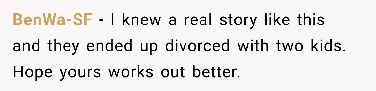 BenWa-SF − I knew a real story like this and they ended up divorced with two kids. Hope yours works out better.