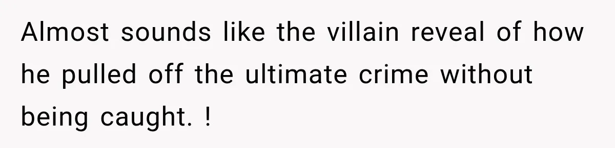 Almost sounds like the villain reveal of how he pulled off the ultimate crime without being caught. !