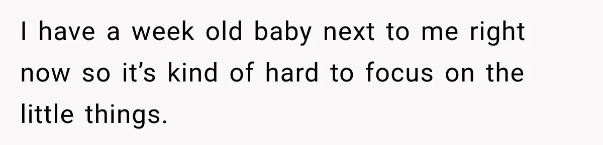 I have a week old baby next to me right now so it’s kind of hard to focus on the little things.