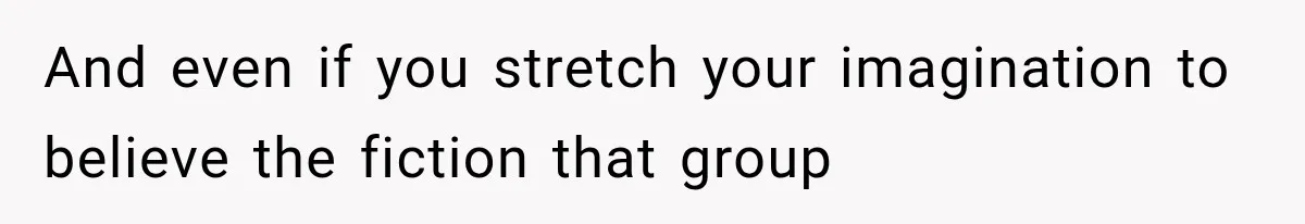 And even if you stretch your imagination to believe the fiction that group