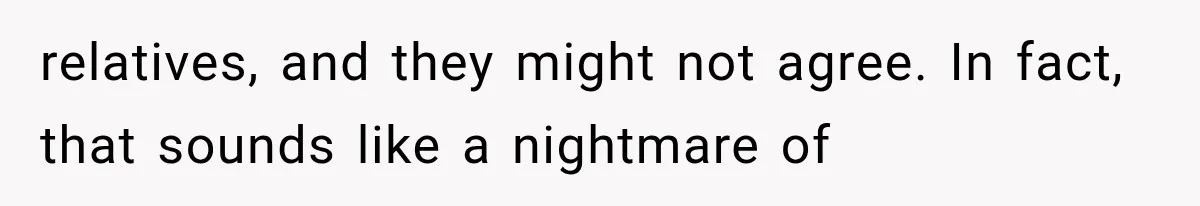 relatives, and they might not agree. In fact, that sounds like a nightmare of