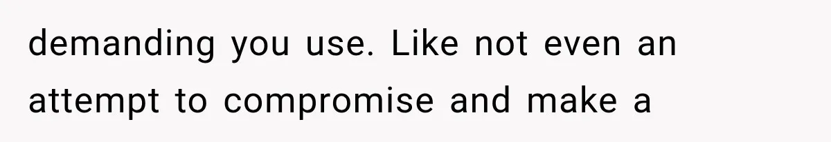 demanding you use. Like not even an attempt to compromise and make a
