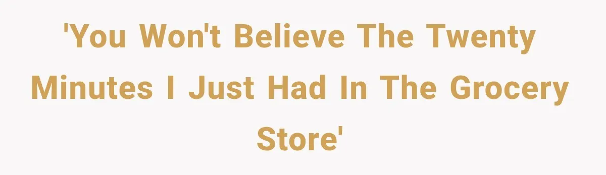'You won't believe the twenty minutes I just had in the grocery store'