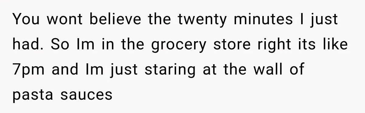 You wont believe the twenty minutes I just had. So Im in the grocery store right its like 7pm and Im just staring at the wall of pasta sauces