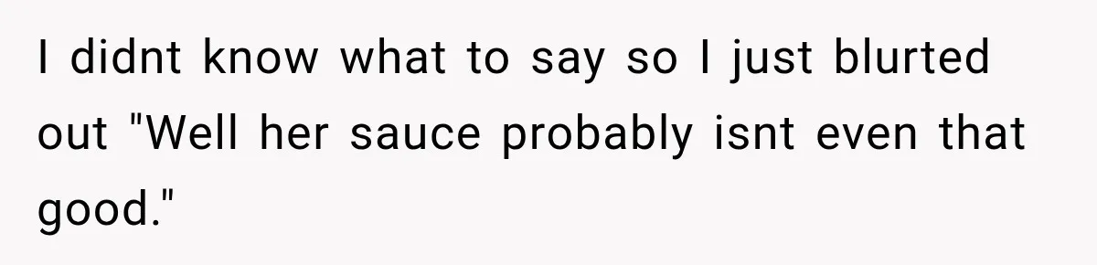 I didnt know what to say so I just blurted out "Well her sauce probably isnt even that good."