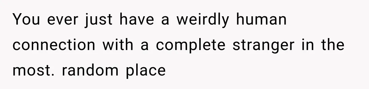 You ever just have a weirdly human connection with a complete stranger in the most. random place