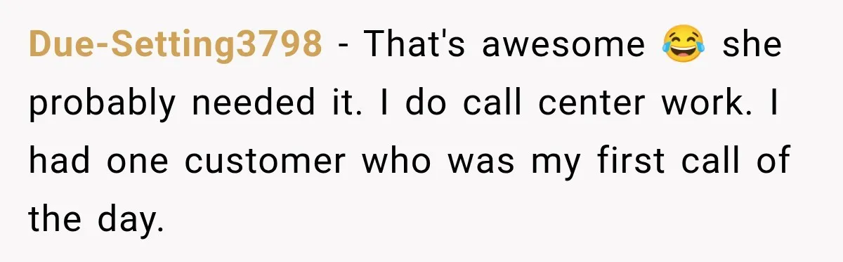 Due-Setting3798 − That's awesome 😂 she probably needed it. I do call center work. I had one customer who was my first call of the day.