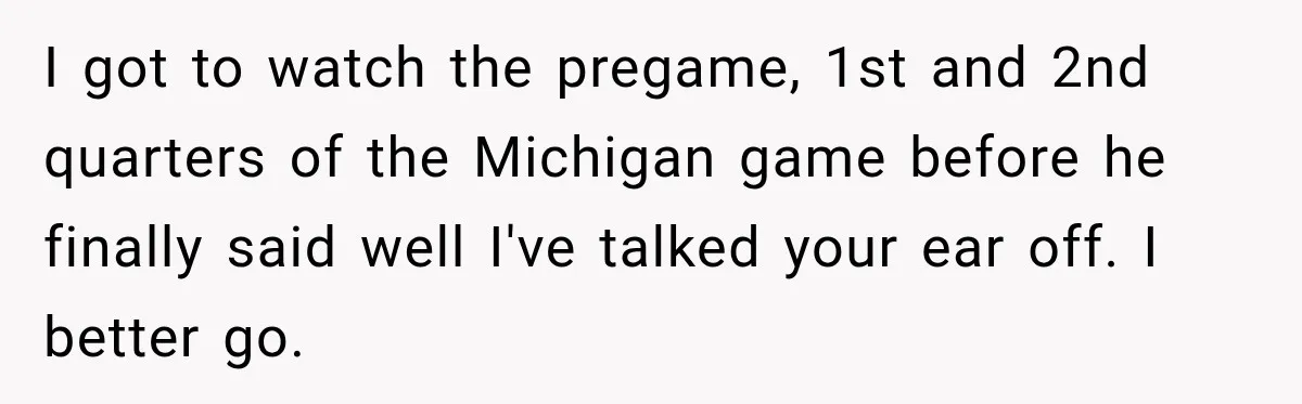 I got to watch the pregame, 1st and 2nd quarters of the Michigan game before he finally said well I've talked your ear off. I better go.
