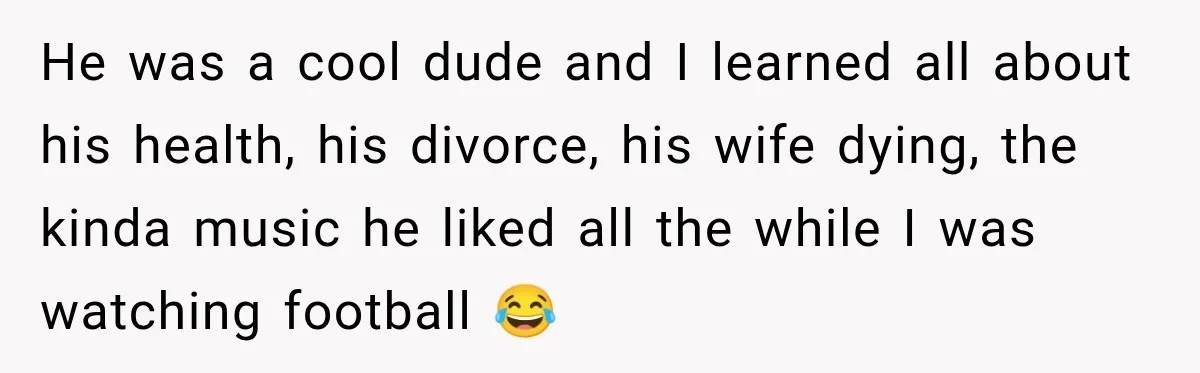 He was a cool dude and I learned all about his health, his divorce, his wife dying, the kinda music he liked all the while I was watching football 😂