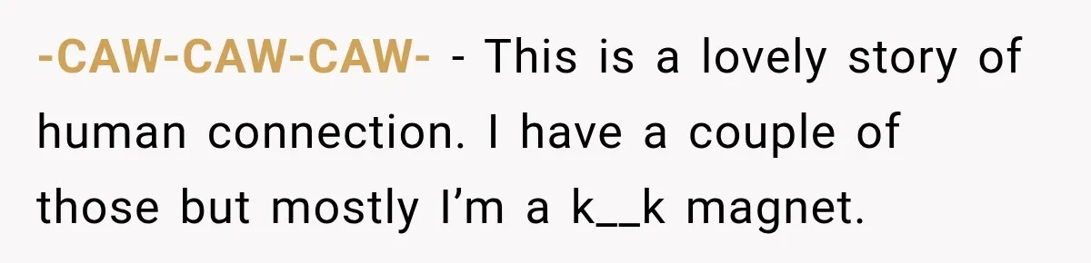 -CAW-CAW-CAW- − This is a lovely story of human connection. I have a couple of those but mostly I’m a k__k magnet.
