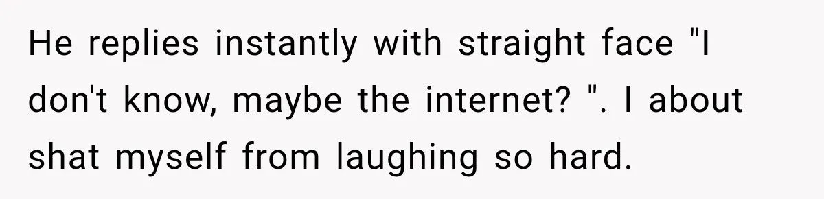 He replies instantly with straight face "I don't know, maybe the internet? ". I about shat myself from laughing so hard.