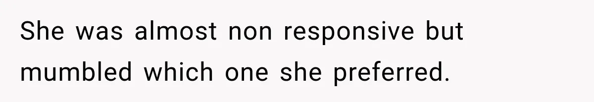 She was almost non responsive but mumbled which one she preferred.