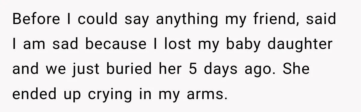 Before I could say anything my friend, said I am sad because I lost my baby daughter and we just buried her 5 days ago. She ended up crying in...