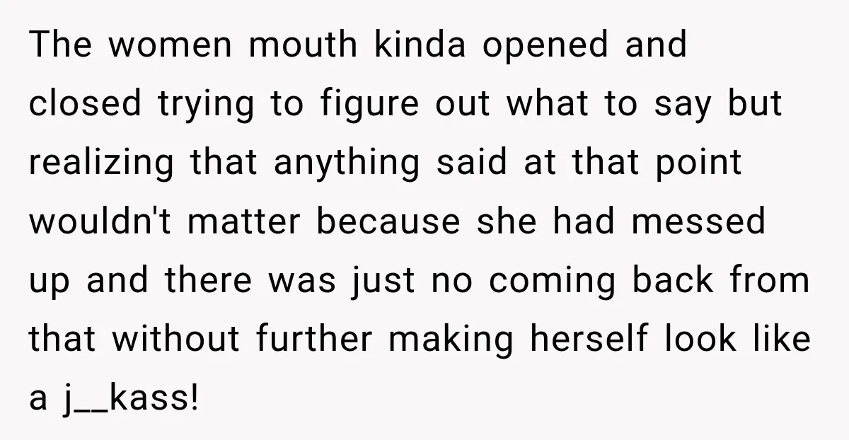 The women mouth kinda opened and closed trying to figure out what to say but realizing that anything said at that point wouldn't matter because she had messed up and...