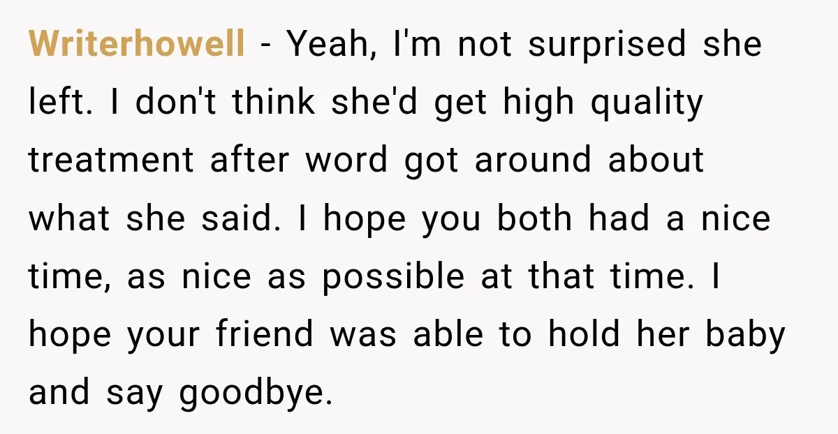 Writerhowell − Yeah, I'm not surprised she left. I don't think she'd get high quality treatment after word got around about what she said. I hope you both had a...