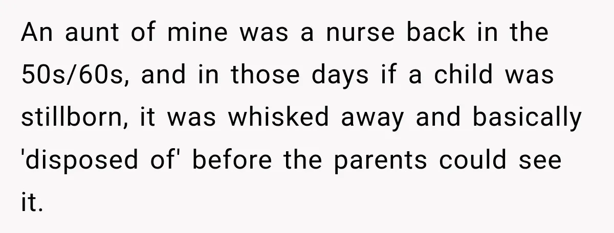 An aunt of mine was a nurse back in the 50s/60s, and in those days if a child was stillborn, it was whisked away and basically 'disposed of' before the...