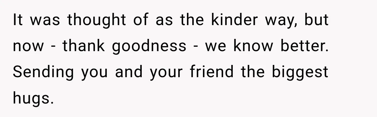 It was thought of as the kinder way, but now - thank goodness - we know better. Sending you and your friend the biggest hugs.