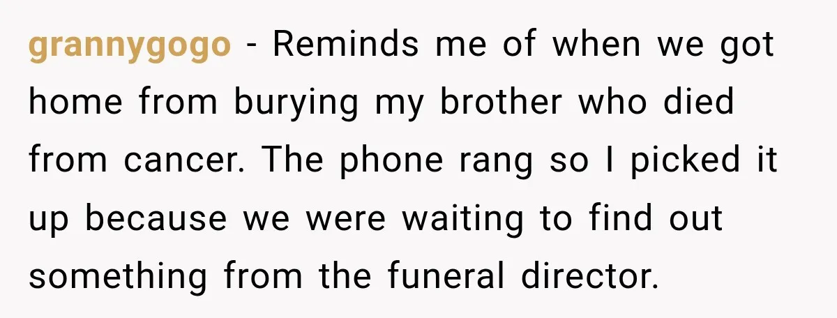 grannygogo − Reminds me of when we got home from burying my brother who died from cancer. The phone rang so I picked it up because we were waiting to...
