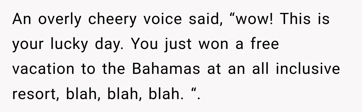 An overly cheery voice said, “wow! This is your lucky day. You just won a free vacation to the Bahamas at an all inclusive resort, blah, blah, blah. “.