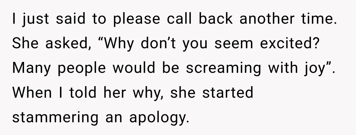 I just said to please call back another time. She asked, “Why don’t you seem excited? Many people would be screaming with joy”. When I told her why, she started...