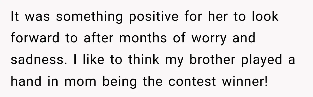 It was something positive for her to look forward to after months of worry and sadness. I like to think my brother played a hand in mom being the contest...