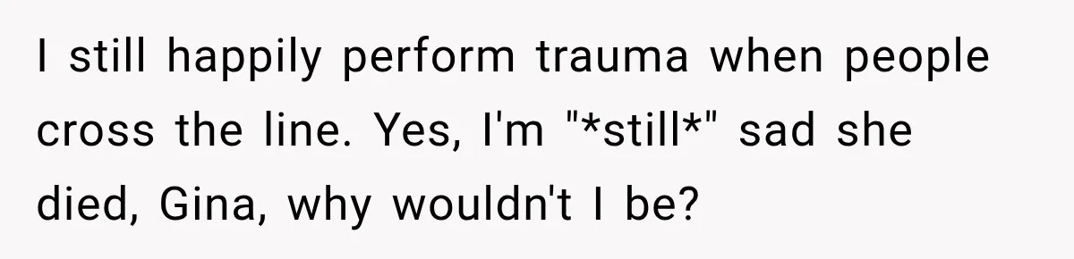 I still happily perform trauma when people cross the line. Yes, I'm "*still*" sad she died, Gina, why wouldn't I be?