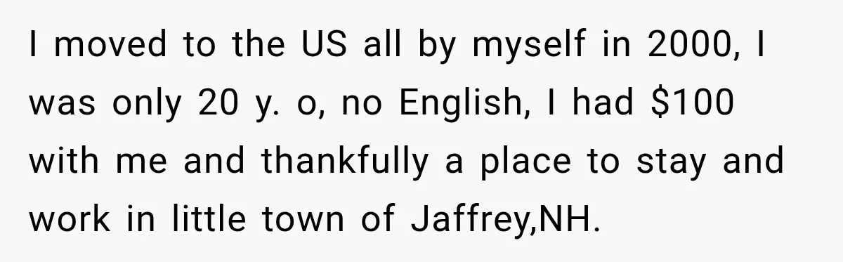 I moved to the US all by myself in 2000, I was only 20 y. o, no English, I had $100 with me and thankfully a place to stay and...