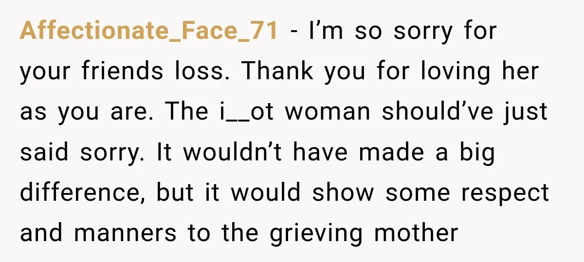 Affectionate_Face_71 − I’m so sorry for your friends loss. Thank you for loving her as you are. The i__ot woman should’ve just said sorry. It wouldn’t have made a big...